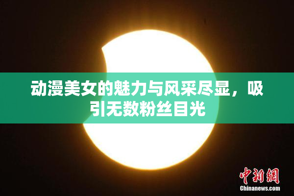 动漫美女的魅力与风采尽显，吸引无数粉丝目光