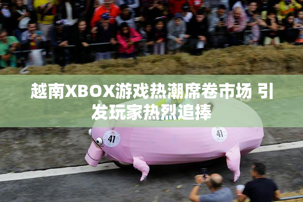 越南XBOX游戏热潮席卷市场 引发玩家热烈追捧
