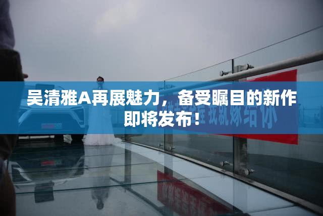 吴清雅A再展魅力，备受瞩目的新作即将发布！