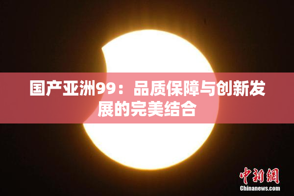 国产亚洲99：品质保障与创新发展的完美结合