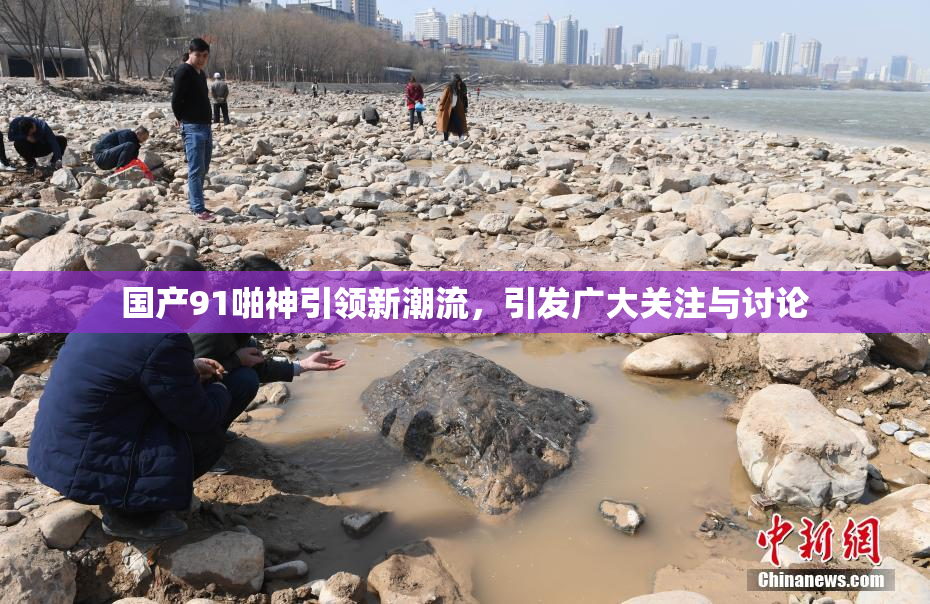 国产91啪神引领新潮流，引发广大关注与讨论