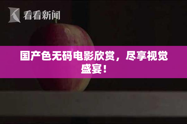 国产色无码电影欣赏，尽享视觉盛宴！