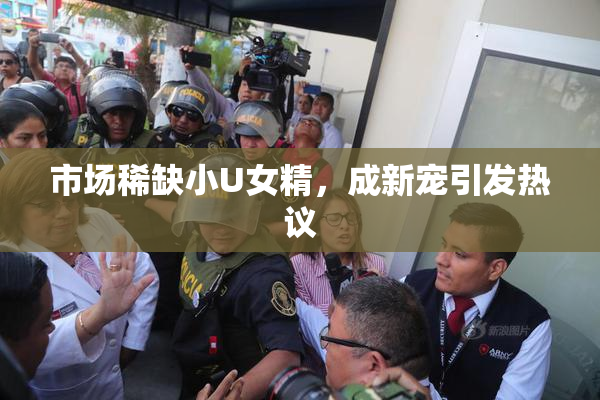 市场稀缺小U女精，成新宠引发热议