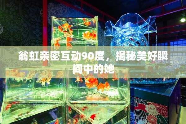 翁虹亲密互动90度，揭秘美好瞬间中的她