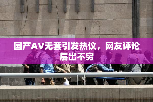 国产AV无套引发热议，网友评论层出不穷