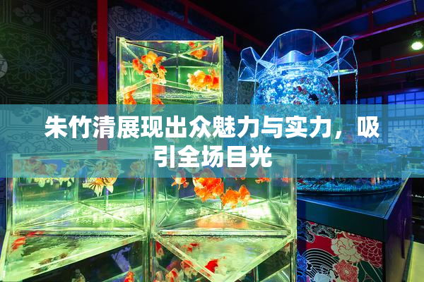 朱竹清展现出众魅力与实力，吸引全场目光