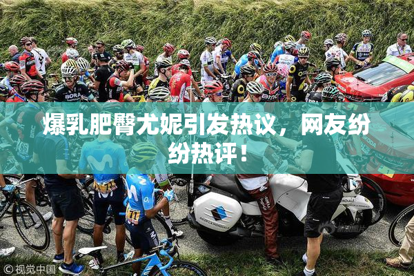 爆乳肥臀尤妮引发热议，网友纷纷热评！