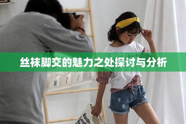 丝袜脚交的魅力之处探讨与分析
