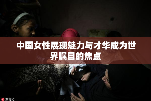 中国女性展现魅力与才华成为世界瞩目的焦点