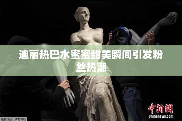 迪丽热巴水蜜蜜甜美瞬间引发粉丝热潮