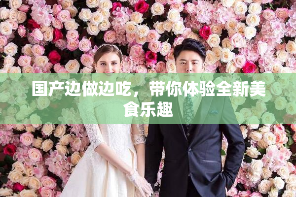 国产边做边吃，带你体验全新美食乐趣
