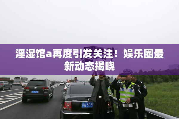 淫湿馆a再度引发关注！娱乐圈最新动态揭晓