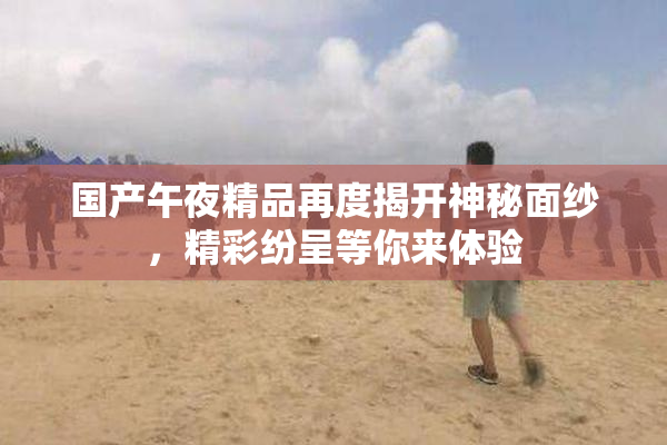 国产午夜精品再度揭开神秘面纱，精彩纷呈等你来体验