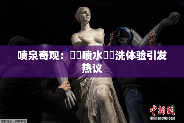 喷泉奇观：❌‌喷水❌‌洗体验引发热议