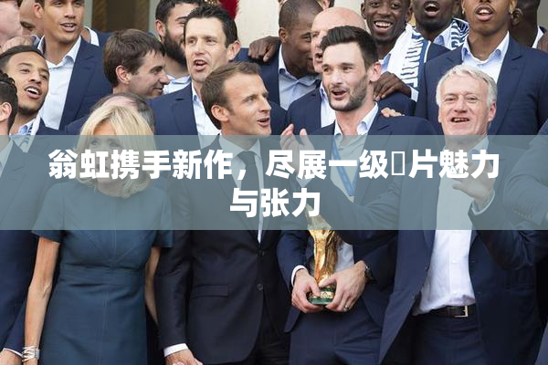 翁虹携手新作，尽展一级婬片魅力与张力