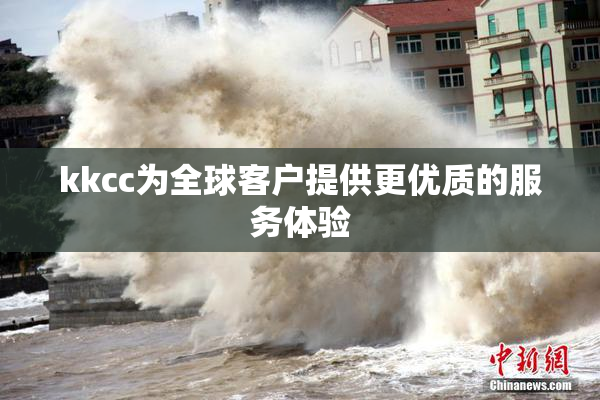 kkcc为全球客户提供更优质的服务体验