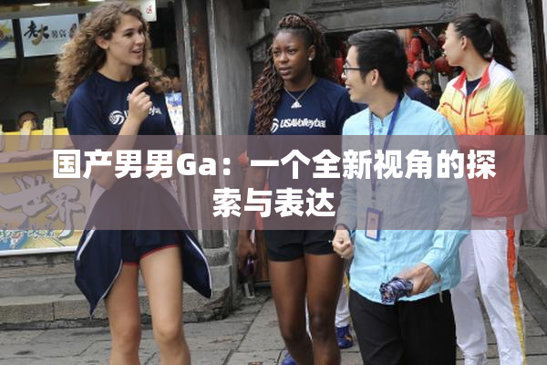 国产男男Ga：一个全新视角的探索与表达