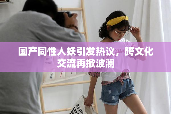 国产同性人妖引发热议，跨文化交流再掀波澜