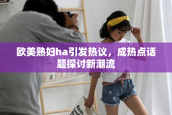 欧美熟妇ha引发热议，成热点话题探讨新潮流