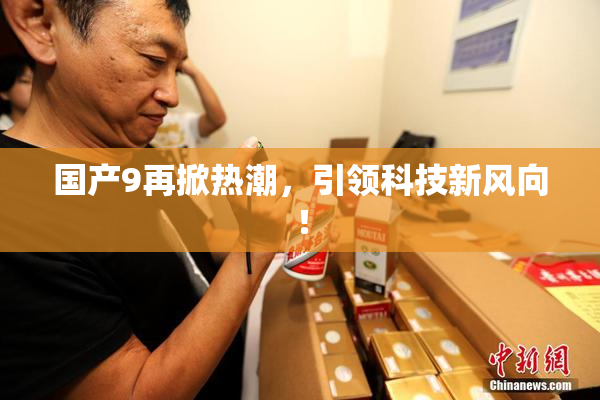 国产9再掀热潮，引领科技新风向！