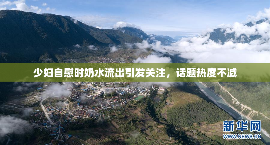 少妇自慰时奶水流出引发关注，话题热度不减