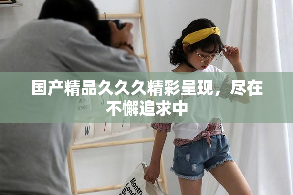 国产精品久久久精彩呈现，尽在不懈追求中