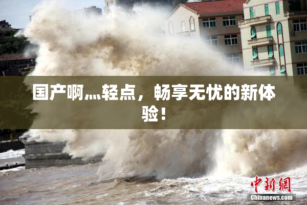 国产啊灬轻点，畅享无忧的新体验！