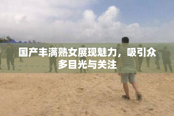 国产丰满熟女展现魅力，吸引众多目光与关注