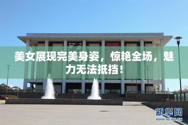 美女展现完美身姿，惊艳全场，魅力无法抵挡！