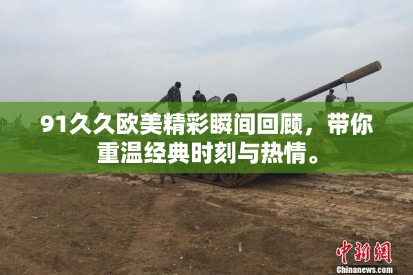 91久久欧美精彩瞬间回顾，带你重温经典时刻与热情。