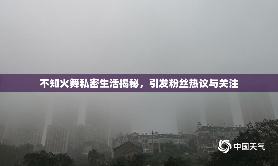 不知火舞私密生活揭秘，引发粉丝热议与关注