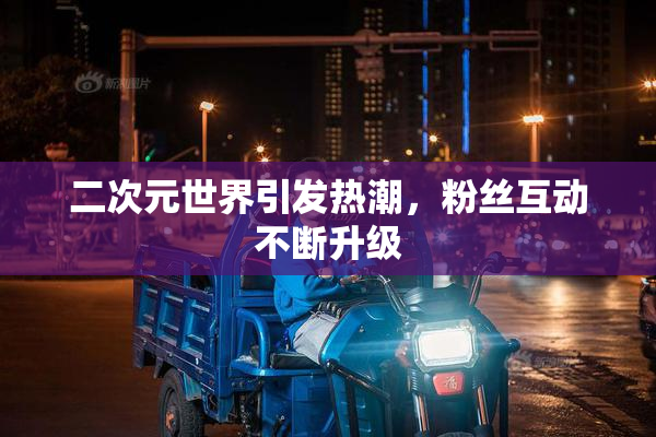 二次元世界引发热潮，粉丝互动不断升级