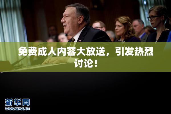 免费成人内容大放送，引发热烈讨论！
