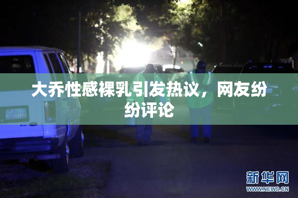 大乔性感裸乳引发热议，网友纷纷评论