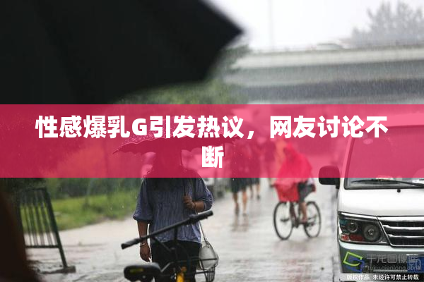 性感爆乳G引发热议，网友讨论不断