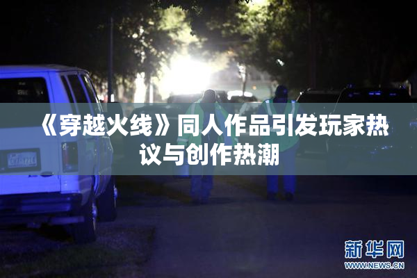 《穿越火线》同人作品引发玩家热议与创作热潮