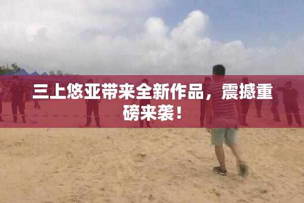 三上悠亚带来全新作品，震撼重磅来袭！