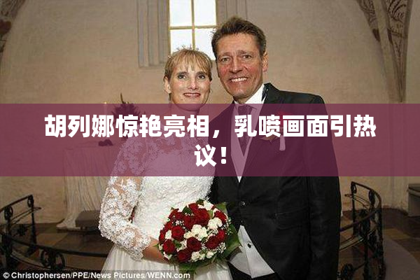 胡列娜惊艳亮相，乳喷画面引热议！