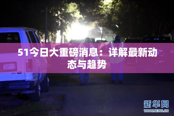51今日大重磅消息：详解最新动态与趋势