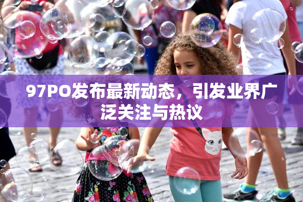 97PO发布最新动态，引发业界广泛关注与热议