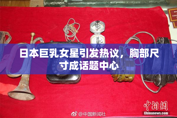 日本巨乳女星引发热议，胸部尺寸成话题中心