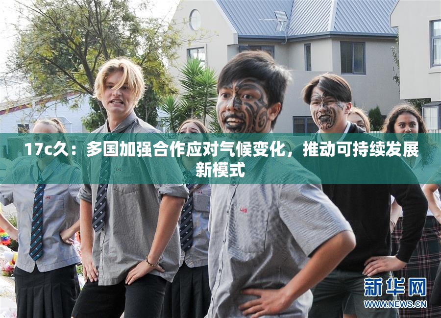 17c久：多国加强合作应对气候变化，推动可持续发展新模式