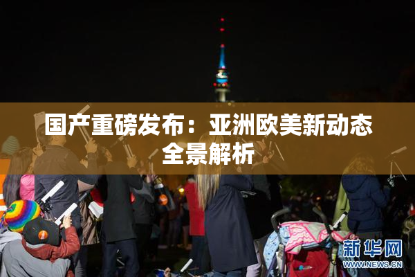 国产重磅发布：亚洲欧美新动态全景解析