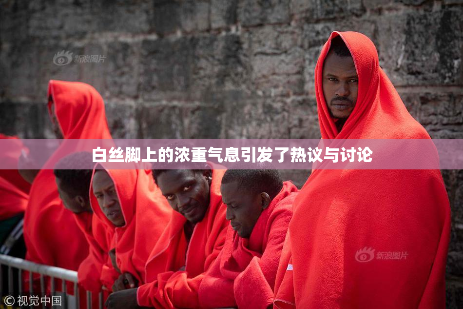 白丝脚上的浓重气息引发了热议与讨论
