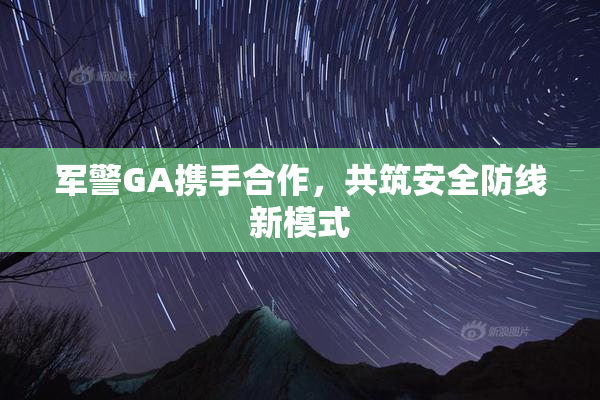 军警GA携手合作，共筑安全防线新模式