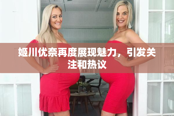 姬川优奈再度展现魅力，引发关注和热议