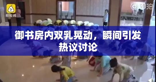 御书房内双乳晃动，瞬间引发热议讨论