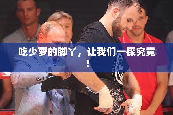 吃少萝的脚丫，让我们一探究竟！