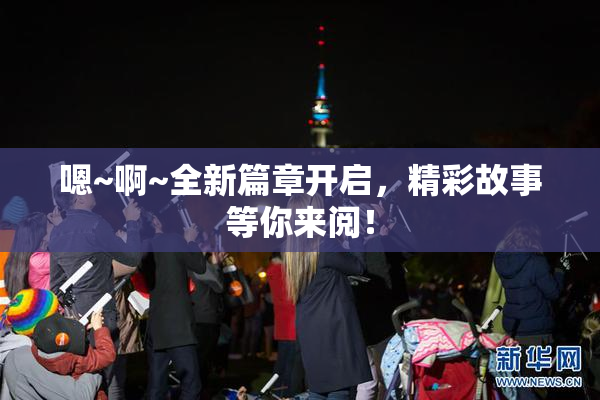 嗯~啊~全新篇章开启，精彩故事等你来阅！