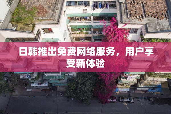 日韩推出免费网络服务，用户享受新体验